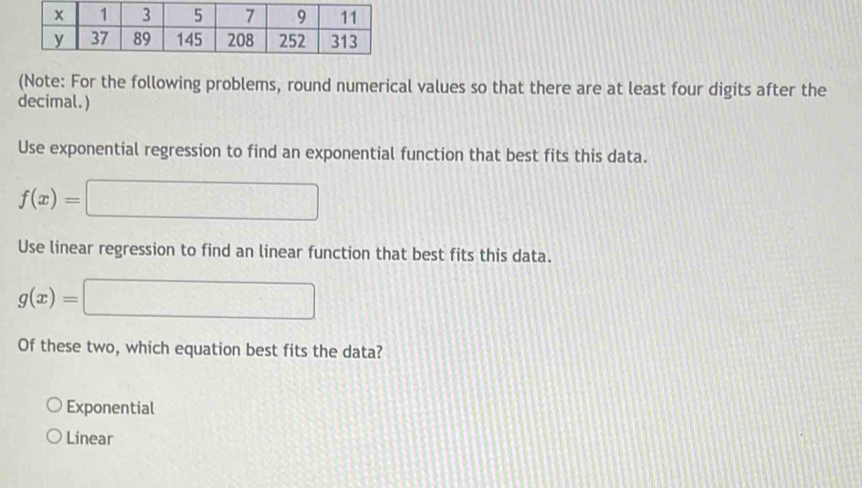 (Note: For the following problems, round numerical values so that there are at least four digits after the
decimal.)
Use exponential regression to find an exponential function that best fits this data.
f(x)=□
Use linear regression to find an linear function that best fits this data.
g(x)=□
Of these two, which equation best fits the data?
Exponential
Linear