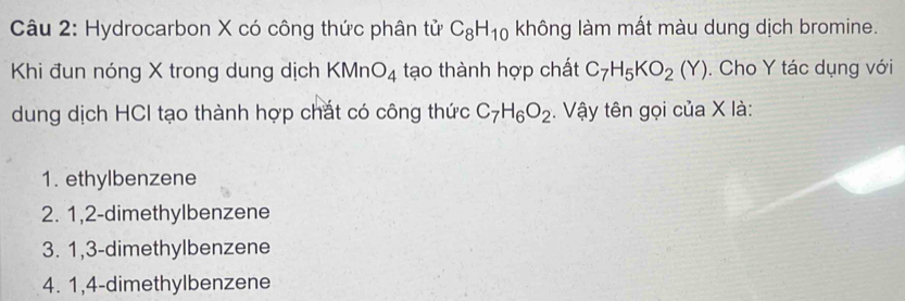 Hydrocarbon X có công thức phân tử C_8H_10 không làm mất màu dung dịch bromine.
Khi đun nóng X trong dung dịch KMnO_4 tạo thành hợp chất C_7H_5KO_2(Y). Cho Y tác dụng với
dung dịch HCI tạo thành hợp chắt có công thức C_7H_6O_2. Vậy tên gọi của X là:
1. ethylbenzene
2. 1, 2 -dimethylbenzene
3. 1, 3 -dimethylbenzene
4. 1, 4 -dimethylbenzene