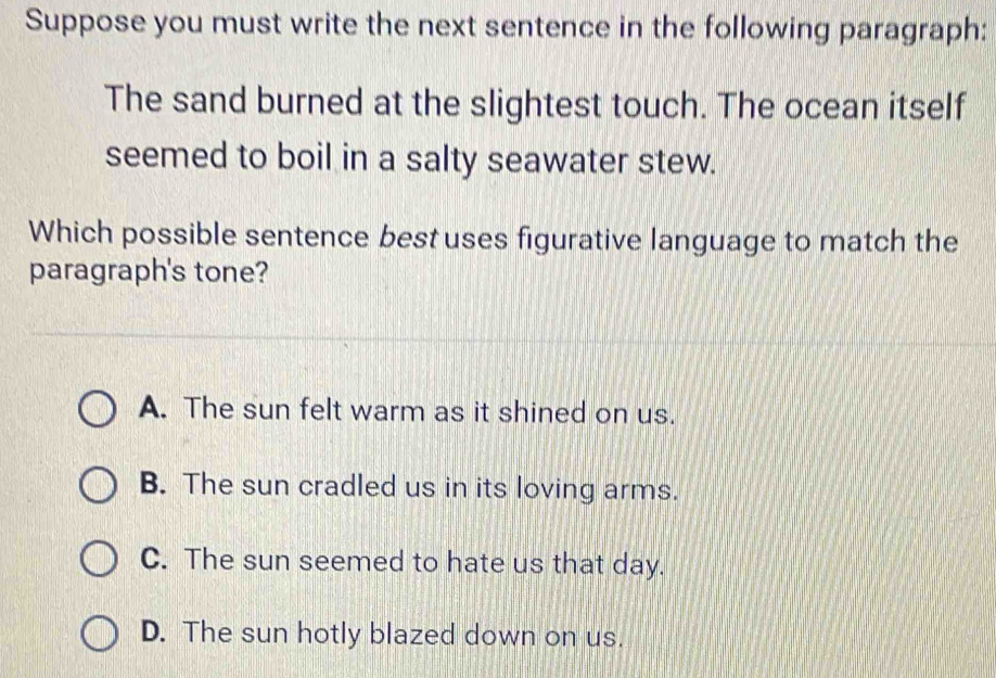 Suppose you must write the next sentence in the following paragraph:
The sand burned at the slightest touch. The ocean itself
seemed to boil in a salty seawater stew.
Which possible sentence best uses figurative language to match the
paragraph's tone?
A. The sun felt warm as it shined on us.
B. The sun cradled us in its loving arms.
C. The sun seemed to hate us that day.
D. The sun hotly blazed down on us.