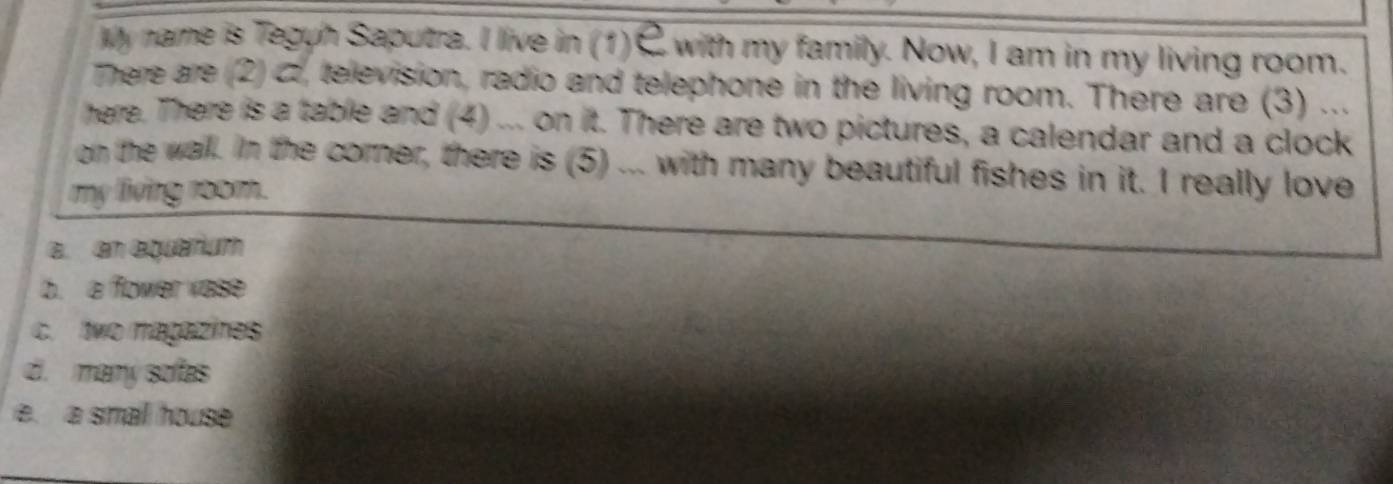 My name is Teguh Saputra. I live in (1)C with my family. Now, I am in my living room.
There are (2) c, television, radio and telephone in the living room. There are (3) ...
here. There is a table and (4) ... on it. There are two pictures, a calendar and a clock
on the wall. In the corner, there is (5) ... with many beautiful fishes in it. I really love
my living room.
a. an equarium
b. a flower vase
c. two magazies
d. many sofas
e. a small house