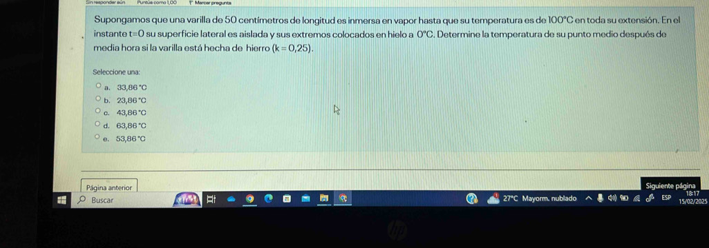 Supongamos que una varilla de 50 centímetros de longitud es inmersa en vapor hasta que su temperatura es de 100°C en toda su extensión. En el
instante t=0 su superficie lateral es aislada y sus extremos colocados en hielo a 0°C. Determine la temperatura de su punto medio después de
media hora si la varilla está hecha de hierro (k=0,25). 
Seleccione una:
D. 33,86°C
b. 23,86°C
C. 43,86°C
d. 63,86°C
e. 53,86°C
Siguiente página
Página anterior < 9D 15/02/2025
Buscar Mayorm. nublado
x°