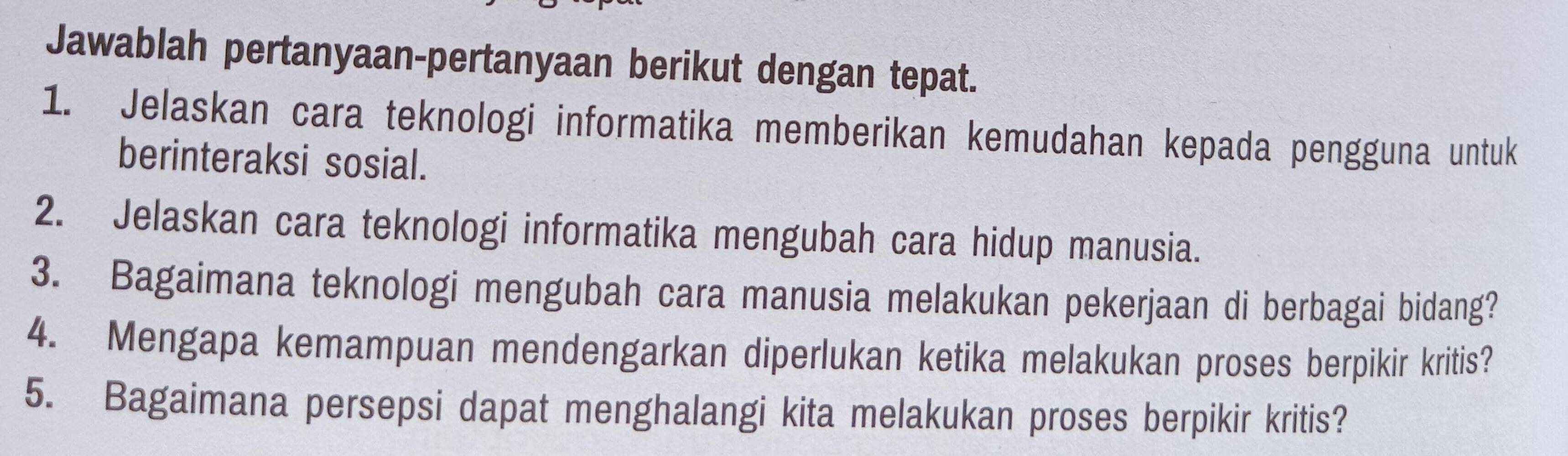 Jawablah pertanyaan-pertanyaan berikut dengan tepat. 
1. Jelaskan cara teknologi informatika memberikan kemudahan kepada pengguna untuk 
berinteraksi sosial. 
2. Jelaskan cara teknologi informatika mengubah cara hidup manusia. 
3. Bagaimana teknologi mengubah cara manusia melakukan pekerjaan di berbagai bidang? 
4. Mengapa kemampuan mendengarkan diperlukan ketika melakukan proses berpikir kritis? 
5. Bagaimana persepsi dapat menghalangi kita melakukan proses berpikir kritis?