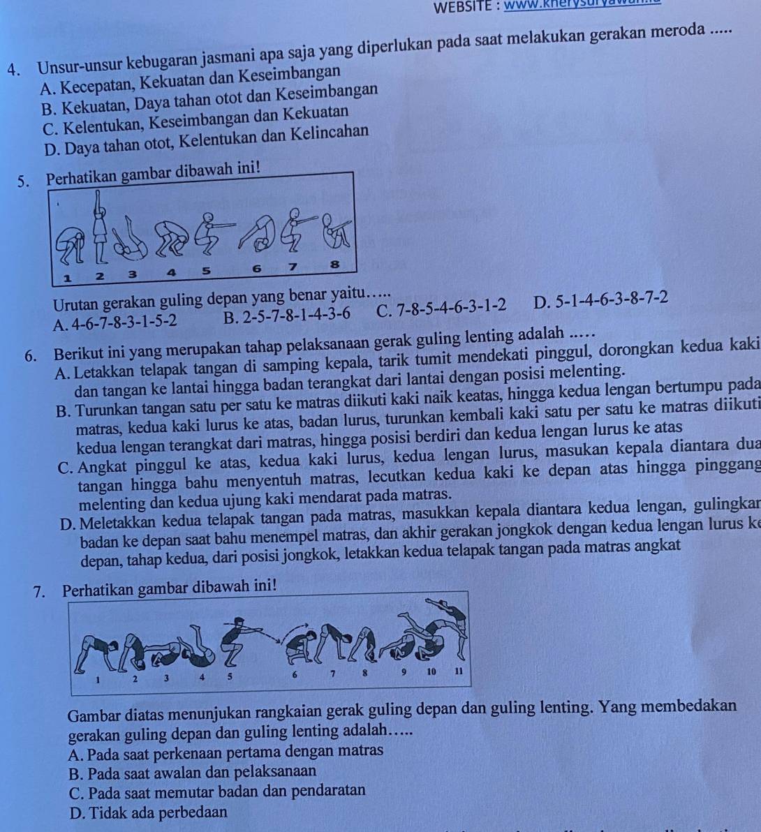 WEBSITE: WWW.kHerysuryW
4. Unsur-unsur kebugaran jasmani apa saja yang diperlukan pada saat melakukan gerakan meroda .....
A. Kecepatan, Kekuatan dan Keseimbangan
B. Kekuatan, Daya tahan otot dan Keseimbangan
C. Kelentukan, Keseimbangan dan Kekuatan
D. Daya tahan otot, Kelentukan dan Kelincahan
5wah ini!
Urutan gerakan guling depan yang benar yaitu…....
A. 4-6-7-8-3-1-5-2 B. 2-5-7-8-1-4-3-6 C. 7-8-5-4-6-3-1-2 D. 5-1-4-6-3-8-7-2
6. Berikut ini yang merupakan tahap pelaksanaan gerak guling lenting adalah ..…
A. Letakkan telapak tangan di samping kepala, tarik tumit mendekati pinggul, dorongkan kedua kaki
dan tangan ke lantai hingga badan terangkat dari lantai dengan posisi melenting.
B. Turunkan tangan satu per satu ke matras diikuti kaki naik keatas, hingga kedua lengan bertumpu pada
matras, kedua kaki lurus ke atas, badan lurus, turunkan kembali kaki satu per satu ke matras diikuti
kedua lengan terangkat dari matras, hingga posisi berdiri dan kedua lengan lurus ke atas
C. Angkat pinggul ke atas, kedua kaki lurus, kedua lengan lurus, masukan kepala diantara dua
tangan hingga bahu menyentuh matras, lecutkan kedua kaki ke depan atas hingga pinggang
melenting dan kedua ujung kaki mendarat pada matras.
D. Meletakkan kedua telapak tangan pada matras, masukkan kepala diantara kedua lengan, gulingkan
badan ke depan saat bahu menempel matras, dan akhir gerakan jongkok dengan kedua lengan lurus ke
depan, tahap kedua, dari posisi jongkok, letakkan kedua telapak tangan pada matras angkat
7. Perhatikan gambar dibawah ini!
Gambar diatas menunjukan rangkaian gerak guling depan dan guling lenting. Yang membedakan
gerakan guling depan dan guling lenting adalah…...
A. Pada saat perkenaan pertama dengan matras
B. Pada saat awalan dan pelaksanaan
C. Pada saat memutar badan dan pendaratan
D. Tidak ada perbedaan