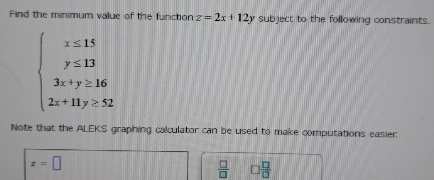 Find the minimum value of the function z=2x+12y subject to the following constraints.
beginarrayl x=x≥ 15 y<13 3x+y≥ 16 2x+14y_2endarray.
Note that the ALEKS graphing calculator can be used to make computations easier.
z=□
 □ /□   □  □ /□  