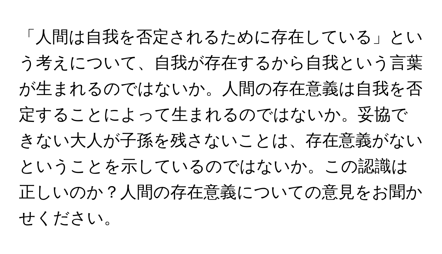 「人間は自我を否定されるために存在している」という考えについて、自我が存在するから自我という言葉が生まれるのではないか。人間の存在意義は自我を否定することによって生まれるのではないか。妥協できない大人が子孫を残さないことは、存在意義がないということを示しているのではないか。この認識は正しいのか？人間の存在意義についての意見をお聞かせください。