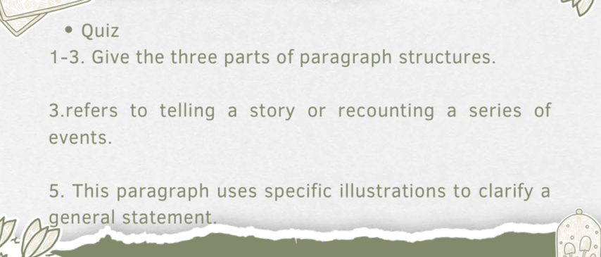 Quiz 
1-3. Give the three parts of paragraph structures. 
3.refers to telling a story or recounting a series of 
events. 
5. This paragraph uses specific illustrations to clarify a 
general statement.