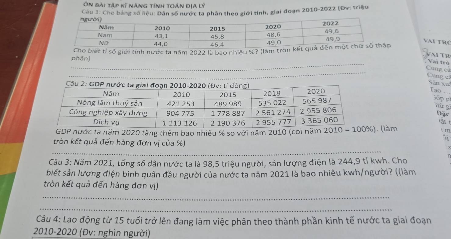 ÔN bài tập kĩ nĂNG tÍNH tOÁN ĐỊA lý
Câu 1: Cho bảng số liệu: Dân số nước ta phân theo giới tính, giai đoạn 2010-2022 (Đv: triệu
vai trở
Cho biết tỉ số giới tính nước ta năm 2022 là bao nhiêu %? (làm tròp
VAÍ TR
_
phân)
Vai trò
_
Cung cấ
_
Cung cấ
Sân xuã
Tạo 
Góp ph
nữ  g
Đặc
lt t
GDP nước ta năm 2020 tăng thêm bao nhiêu % so với năm 2010 (coi năm . (làm
t m
ối
_
tròn kết quả đến hàng đơn vị của %)
s
Câu 3: Năm 2021, tổng số dân nước ta là 98,5 triệu người, sản lượng điện là 244,9 tỉ kwh. Cho
n
biết sản lượng điện bình quân đầu người của nước ta năm 2021 là bao nhiêu kwh/người? ((làm
tròn kết quả đến hàng đơn vị)
_
_
Câu 4: Lao động từ 15 tuổi trở lên đang làm việc phân theo thành phần kinh tế nước ta giai đoạn
2010-2020 (Đv: nghìn người)