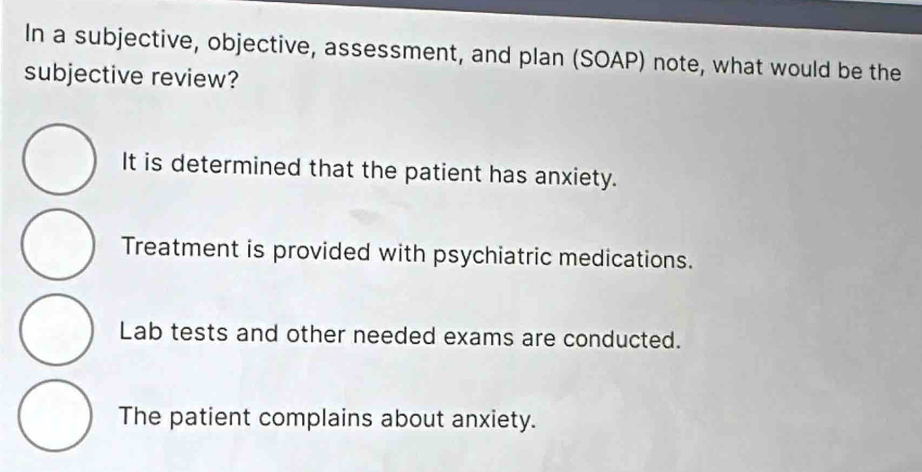 In a subjective, objective, assessment, and plan (SOAP) note, what would be the
subjective review?
It is determined that the patient has anxiety.
Treatment is provided with psychiatric medications.
Lab tests and other needed exams are conducted.
The patient complains about anxiety.