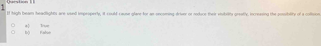 If high bearn headlights are used improperly, it could cause glare for an oncoming driver or reduce their visibility greatly, increasing the possibility of a collision.
a) True
b) False