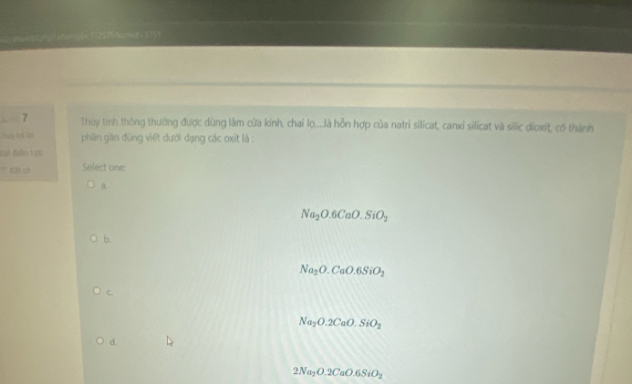 o[= 1725756cmld = 3751
. 7 Thy tinh thông thường được dùng làm cửa kính, chai lọ,...là hỗn hợp của natri silicat, canxi silicat và silic dionit cố thành
=i trể lại phần giần đứng viết dưới dạng các oxit là :
Đan đuểm 1 00
' Cột có Select one:
a.
Na_2O.6CaO.SiO_2
b.
Na_2O.CaO.6SiO_2
C.
Na_2O.2CaO.SiO_2
d.
2Na_2O.2CaO.6SiO_2