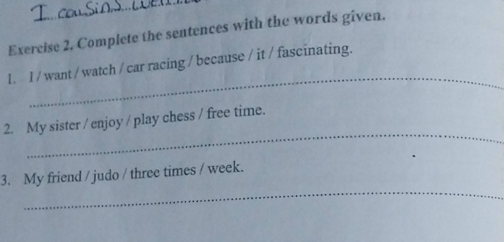 Complete the sentences with the words given. 
_ 
1. I / want / watch / car racing / because / it / fascinating. 
_ 
2. My sister / enjoy / play chess / free time. 
_ 
3. My friend / judo / three times / week.