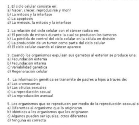 El ciclo celular consiste en:
a Nacer, crecer, reproducirse y morir
b) La mitosis y la interfase
c) La apoptosis
d) La meiosis, la mitosis y la interfase
2. La relación del ciclo celular con el cáncer radica en:
a) El periodo de mitosis durante la cual se producen los tumores
b) La pérdida de control del ciclo celular en la célula en división
c) La producción de un tumor como parte del ciclo celular
d) El ciclo celular cuando el cáncer aparece
3. Cuando los organismos expulsan sus gametos al exterior se produce una:
a) Fecundación externa
b) Fecundación interna
c) Variabilidad genética
d) Regeneración celular
4. La información genética se transmite de padres a hijos a través de:
a Los cromosomas
b) Las células sexuales
c) La reproducción sexual
d) La reproducción asexual
5. Los organismos que se reproducen por medio de la reproducción asexual se
a Diferentes al organismo que lo originaron
b) Idénticos a los organismos que los originaron
c) Algunos pueden ser iguales, otros diferentes
d) Ninguna es correcta