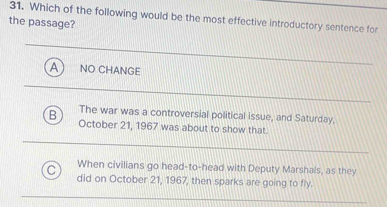 Which of the following would be the most effective introductory sentence for
the passage?
A NO CHANGE
B The war was a controversial political issue, and Saturday,
October 21, 1967 was about to show that.
When civilians go head-to-head with Deputy Marshals, as they
C did on October 21, 1967, then sparks are going to fly.