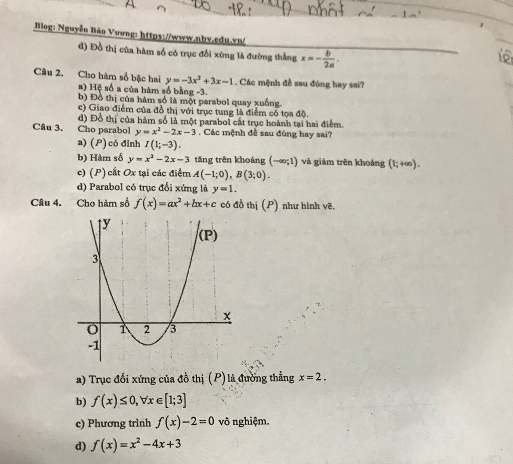 a
Blog: Nguyễn Bão Vương: https://www.nby.edu.vn/
d) Đồ thị của hàm số có trục đối xứng là đường thắng x=- b/2a . 
Câu 2. Cho hàm số bậc hai y=-3x^2+3x-1. Các mệnh đề sau đúng hay sai?
a) Hệ số a của hàm số bằng -3.
b) Đồ thị của hàm số là một parabol quay xuống.
c) Giao điểm của đồ thị với trục tung là điểm có tọa độ.
d) Đồ thị của hàm số là một parabol cất trục hoành tại hai điểm.
Câu 3. Cho parabol y=x^2-2x-3. Các mệnh đề sau đúng hay sai?
a) (P) có đinh I(1;-3).
b) Hàm số y=x^2-2x-3 tǎng trên khoảng (-∈fty ;1) và giảm trên khoảng (1;+∈fty ).
c) (P)cắt Ox tại các điểm A(-1;0), B(3;0).
d) Parabol có trục đối xứng là y=1. 
Câu 4. Cho hàm số f(x)=ax^2+bx+c có đồ thị (P) như hình vẽ.
a) Trục đối xứng của đồ thị (P) là đường thẳng x=2.
b) f(x)≤ 0, forall x∈ [1;3]
c) Phương trình f(x)-2=0 vô nghiệm.
d) f(x)=x^2-4x+3