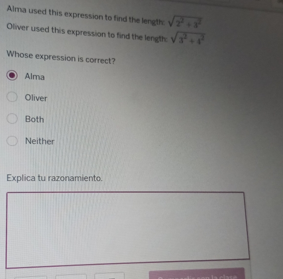 Alma used this expression to find the length: sqrt(2^2+3^2)
Oliver used this expression to find the length: sqrt(3^2+4^2)
Whose expression is correct?
Alma
Oliver
Both
Neither
Explica tu razonamiento.
la clase