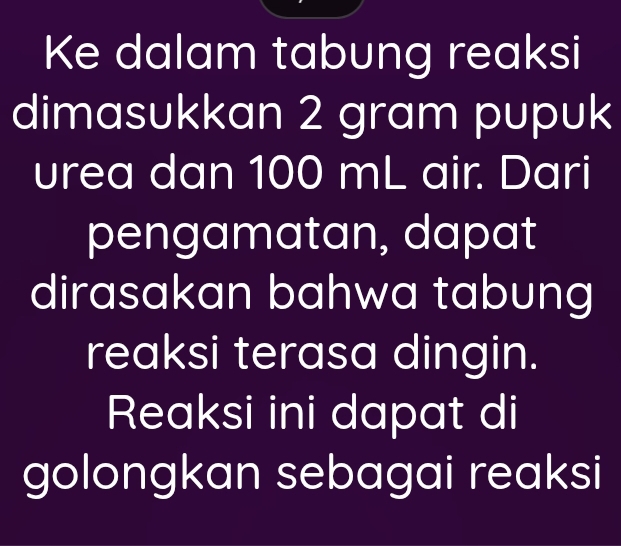 Ke dalam tabung reaksi 
dimasukkan 2 gram pupuk 
urea dan 100 mL air. Dari 
pengamatan, dapat 
dirasakan bahwa tabung 
reaksi terasa dingin. 
Reaksi ini dapat di 
golongkan sebagai reaksi