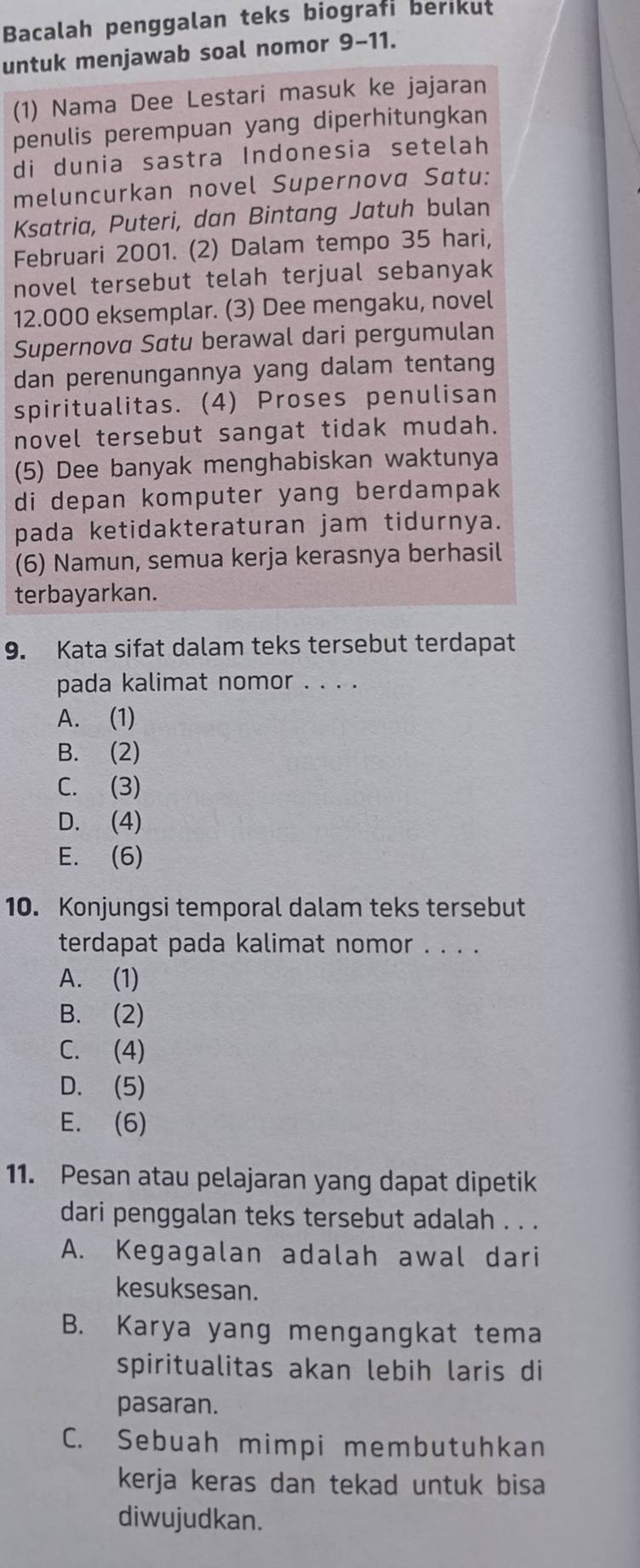 Bacalah penggalan teks biografi berikut
untuk menjawab soal nomor 9-11.
(1) Nama Dee Lestari masuk ke jajaran
penulis perempuan yang diperhitungkan
di dunia sastra Indonesia setelah
meluncurkan novel Supernova Satu:
Ksatria, Puteri, dan Bintang Jatuh bulan
Februari 2001. (2) Dalam tempo 35 hari,
novel tersebut telah terjual sebanyak
12.000 eksemplar. (3) Dee mengaku, novel
Supernova Satu berawal dari pergumulan
dan perenungannya yang dalam tentang
spiritualitas. (4) Proses penulisan
novel tersebut sangat tidak mudah.
(5) Dee banyak menghabiskan waktunya
di depan komputer yang berdampak
pada ketidakteraturan jam tidurnya.
(6) Namun, semua kerja kerasnya berhasil
terbayarkan.
9. Kata sifat dalam teks tersebut terdapat
pada kalimat nomor . . . .
A. (1)
B. (2)
C. (3)
D. (4)
E. (6)
10. Konjungsi temporal dalam teks tersebut
terdapat pada kalimat nomor . . . .
A. (1)
B. (2)
C. (4)
D. (5)
E. (6)
11. Pesan atau pelajaran yang dapat dipetik
dari penggalan teks tersebut adalah . . .
A. Kegagalan adalah awal dari
kesuksesan.
B. Karya yang mengangkat tema
spiritualitas akan lebih laris di
pasaran.
C. Sebuah mimpi membutuhkan
kerja keras dan tekad untuk bisa
diwujudkan.