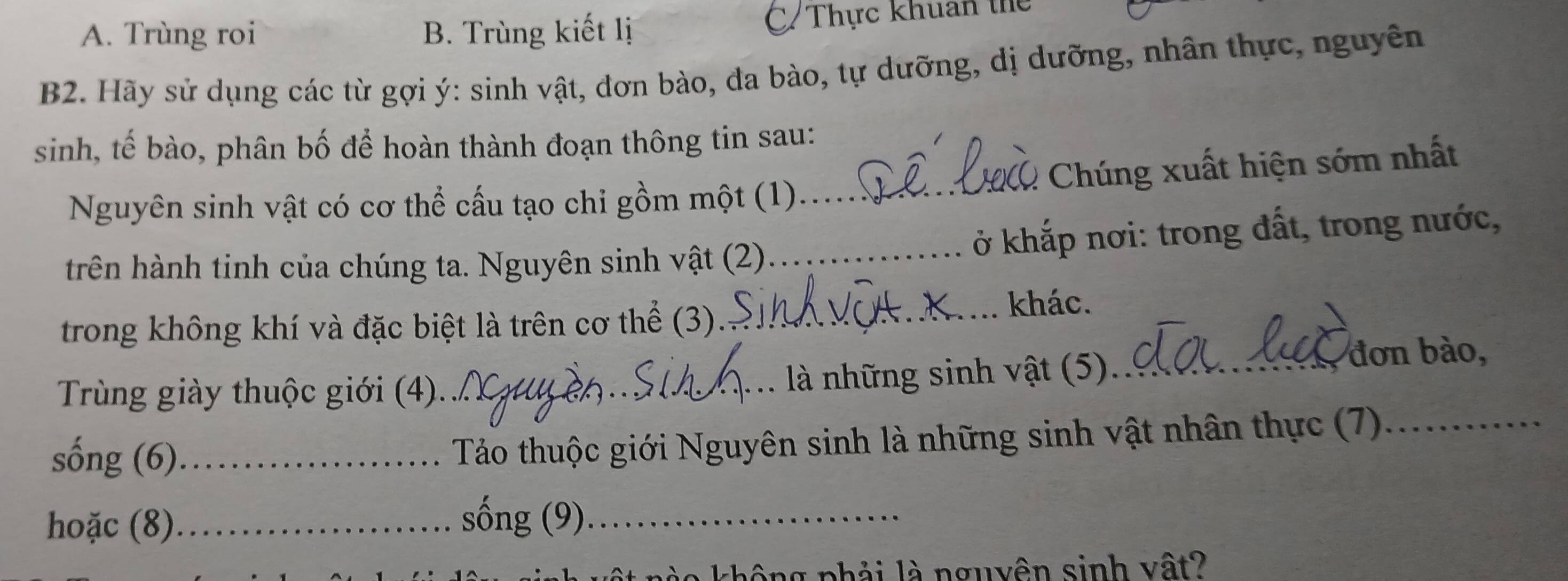 A. Trùng roi B. Trùng kiết lị C/ Thực khuẩn thể
B2. Hãy sử dụng các từ gợi ý: sinh vật, đơn bào, đa bào, tự dưỡng, dị dưỡng, nhân thực, nguyên
sinh, tế bào, phân bố để hoàn thành đoạn thông tin sau:
Chúng xuất hiện sớm nhất
Nguyên sinh vật có cơ thể cấu tạo chi gồm một (1)_
trên hành tinh của chúng ta. Nguyên sinh vật (2)_ ở khắp nơi: trong đất, trong nước,
trong không khí và đặc biệt là trên cơ thể (3)._
khác.
Trùng giày thuộc giới (4)._ là những sinh vật (5)_
đơn bào,
sống (6)_
Tảo thuộc giới Nguyên sinh là những sinh vật nhân thực (7)_
hoặc (8)_
sống (9)_
n ng nhải là nguyên sinh vật?