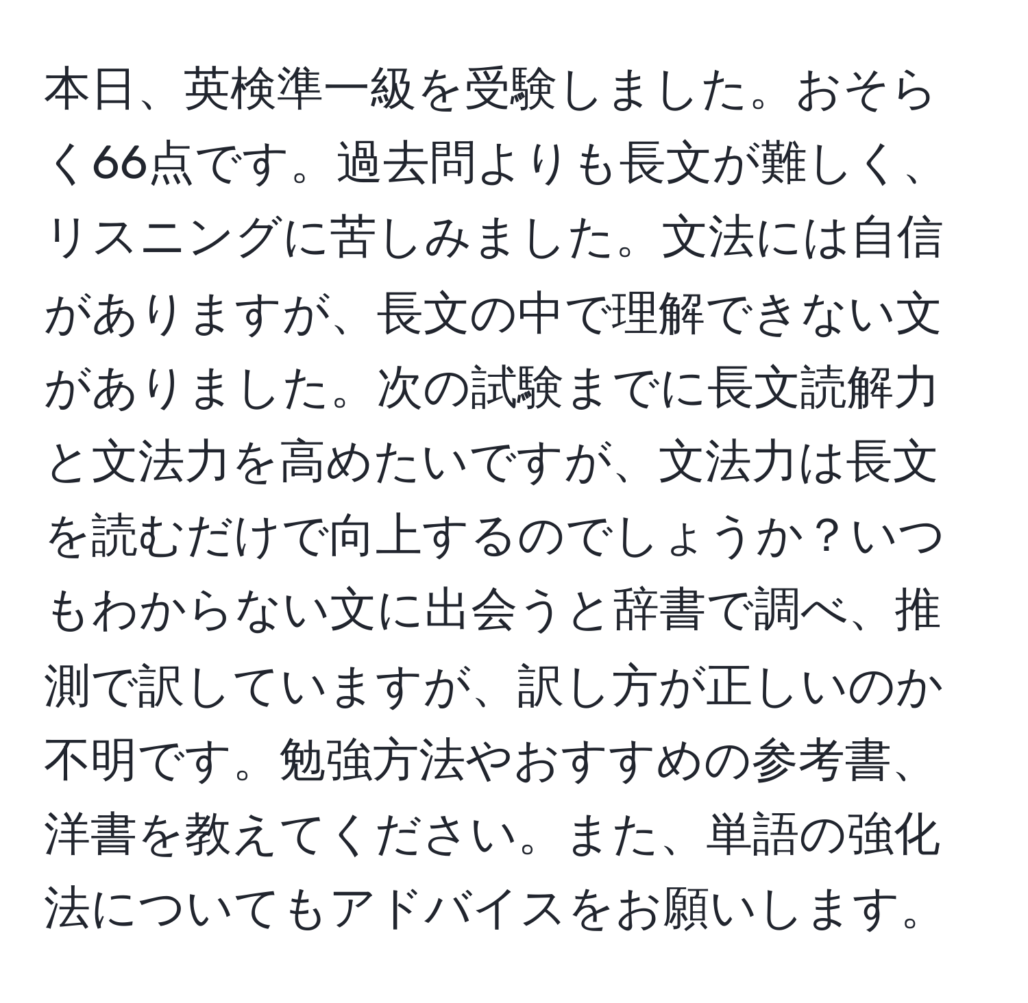 本日、英検準一級を受験しました。おそらく66点です。過去問よりも長文が難しく、リスニングに苦しみました。文法には自信がありますが、長文の中で理解できない文がありました。次の試験までに長文読解力と文法力を高めたいですが、文法力は長文を読むだけで向上するのでしょうか？いつもわからない文に出会うと辞書で調べ、推測で訳していますが、訳し方が正しいのか不明です。勉強方法やおすすめの参考書、洋書を教えてください。また、単語の強化法についてもアドバイスをお願いします。