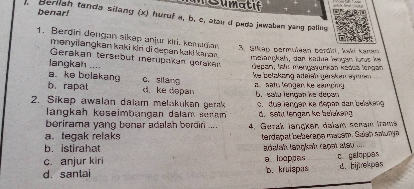 TSumatif untuk Soal Digital
benar!
I. Berilah tanda silang (x) huruf a, b, c, atau d pada jawaban yang paling
1. Berdiri dengan sikap anjur kiri, kemudian 3. Sikap permulaan berdiri, kaki kanan
menyilangkan kaki kiri di depan kaki kanan.
Gerakan tersebut merupakan gerakan
melangkah, dan kedua lengan lurus ke
langkah _depan, lalu mengayunkan kedua lengan
ke belakang adalah gerakan ayunan ....
a. ke belakang c. silang
a. satu lengan ke samping
b. rapat d. ke depan
b. satu lengan ke depan
2. Sikap awalan dalam melakukan gerak c. dua lengan ke depan dan belakang
langkah keseimbangan dalam senam d. satu lengan ke belakang
berirama yang benar adalah berdiri ....
4. Gerak langkah dalam senam irama
a.tegak relaks terdapat beberapa macam. Salah satunya
b. istirahat adalah langkah rapat atau ....
c. anjur kiri a. looppas
c. galoppas
d. santai b. kruispas
d. bijtrekpas