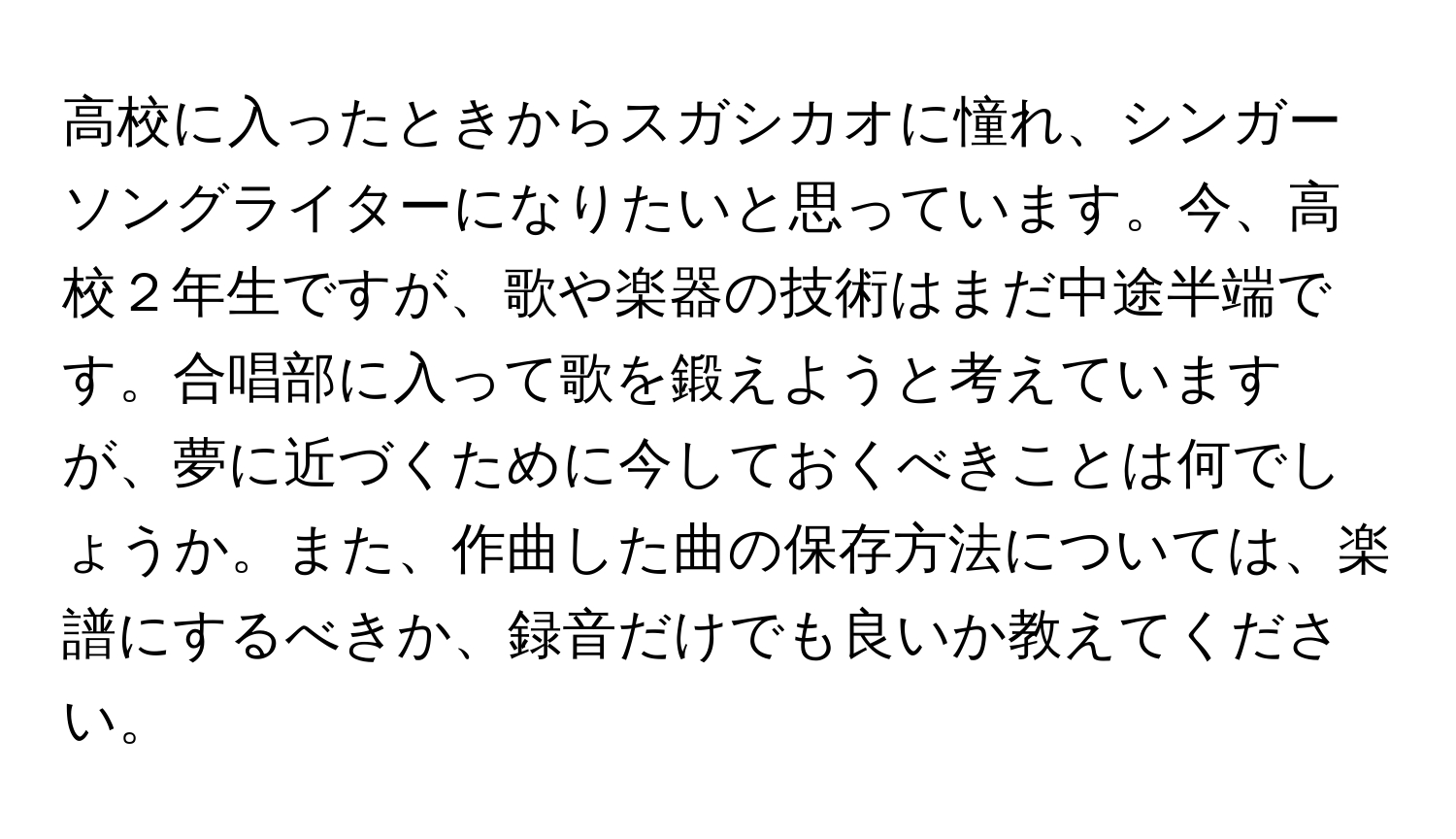 高校に入ったときからスガシカオに憧れ、シンガーソングライターになりたいと思っています。今、高校２年生ですが、歌や楽器の技術はまだ中途半端です。合唱部に入って歌を鍛えようと考えていますが、夢に近づくために今しておくべきことは何でしょうか。また、作曲した曲の保存方法については、楽譜にするべきか、録音だけでも良いか教えてください。