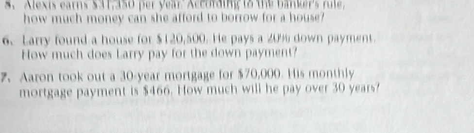 Alexis earns $31,350 per year. According to the banker's rule, 
how much money can she afford to borrow for a house? 
6. Larry found a house for $120,500. He pays a 20% down payment. 
How much does Larry pay for the down payment? 
7、 Aaron took out a 30-year mortgage for $70,000. His monthly 
mortgage payment is $466. How much will he pay over 30 years?