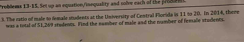 Problems 13-15, Set up an equation/inequality and solve each of the problems. 
13. The ratio of male to female students at the University of Central Florida is 11 to 20. In 2014, there 
was a total of 51,269 students. Find the number of male and the number of female students.