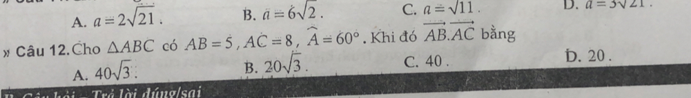 A. a=2sqrt(21).
B. a=6sqrt(2).
C. a=sqrt(11). D. a=3sqrt(21). 
# Câu 12.Cho △ ABC có AB=5, Ahat C=8, widehat A=60°. Khi đó vector AB.vector AC bằng
D. 20.
A. 40sqrt(3).
B. 20sqrt(3).
C. 40.
hài Tưi lài đúng sai