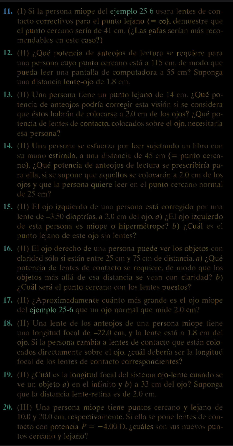 Si la persona miope del ejemplo 25-6 usara lentes de con-
tacto correctivos para el punto lejano (=∈fty ) demuestre que
el punto cercano sería de 41 cm. (¿Las gafas serían más reco-
mendables en este caso?)
12. (II) ¿Qué potencia de anteojos de lectura se requiere para
una persona cuyo punto cercano está a 115 cm. de modo que
pueda leer una pantalla de computadora a 55 cm? Suponga
una distancia lente-ojo de 1.8 cm.
I3. (II) Una persona tiene un punto lejano de 14 cm. ¿Qué po-
tencia de anteojos podría corregir esta visión si se considera
que éstos habrán de colocarse a 2.0 cm de los ojos? ¿Qué po-
tencia de lentes de contacto. colocados sobre el ojo. necesitaría
esa persona?
14. (II) Una persona se esfuerza por leer sujetando un libro con
su mano estirada. a una distancia de 45 cm (= punto cerca-
no). ¿Qué potencia de anteojos de lectura se prescribiría pa-
ra ella, si se supone que aquellos se colocarán a 2.0 cm de los
ojos y que la persona quiere leer en el punto cercano normal
de 25 cm?
15. (II) El ojo izquierdo de una persona está corregido por una
lente de -3.50 dioptrías. a 2.0 cm del ojo. a) ¿El ojo izquierdo
de esta persona es miope o hipermétrope? b) ¿Cuál es el
punto lejano de este ojo sin lentes?
16. (ⅡI) El ojo derecho de una persona puede ver los objetos con
claridad sólo si están entre 25 cm y 75 cm de distancia. a) ¿Qué
potencia de lentes de contacto se requiere, de modo que los
objetos más allá de esa distancia se vean con claridad? b)
¿Cuál será el punto cercano con los lentes puestos?
17. (II) ¿Aproximadamente cuánto más grande es el ojo miope
del ejemplo 25-6 que un ojo normal que mide 2.0 cm?
18. (II) Una lente de los anteojos de una persona miope tiene
una longitud focal de -22.0 cm, y la lente está a 1.8 cm del
ojo. Si la persona cambia a lentes de contacto que están colo-
cados directamente sobre el ojo, ¿cuál debería ser la longitud
focal de los lentes de contacto correspondientes?
I9. (II) ¿Cuál es la longitud focal del sistema ojo-lente cuando se
ve un objeto a) en el infinito y b) a 33 cm del ojo? Suponga
que la distancia lente-retina es de 2.0 cm.
20. (III) Una persona miope tiene puntos cercano y lejano de
10.0 y 20.0 cm. respectivamente. Si ella se pone lentes de con-
tacto con potencia P=-4.00 D. ¿cuáles son sus nuevos pun-
tos cercano y lejano?