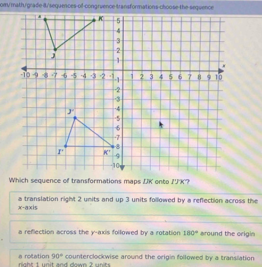 om/math/grade-8/sequences-of-congruence-transformations-choose-the-sequence
Which sequence of transformations maps IJK onto I'J'K '?
a translation right 2 units and up 3 units followed by a reflection across the
x-axis
a reflection across the y-axis followed by a rotation 180° around the origin
a rotation 90° counterclockwise around the origin followed by a translation
right 1 unit and down 2 units