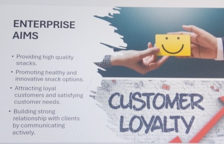 ENTERPRISE 
AIMS 
Providing high quality 
snacks. 
Promoting healthy and 
innovative snack options. 
Attracting loyal 
customers and satisfying 
customer needs. CUSTOMER 
Building strong 
relationship with clients 
by communicating 
actively.