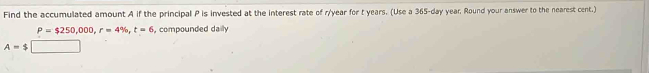 Find the accumulated amount A if the principal P is invested at the interest rate of r/year for t years. (Use a 365-day year. Round your answer to the nearest cent.)
P=$250,000, r=4% , t=6 , compounded daily
A=$□