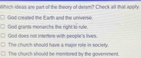 Which ideas are part of the theory of deism? Check all that apply.
God created the Earth and the universe.
God grants monarchs the right to rule.
God does not interfere with people's lives.
The church should have a major role in society.
The church should be monitored by the government.