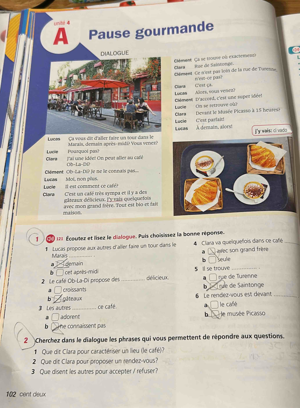 unité 4
A Pause gourmande
DIALOGUE
Clément Ça se trouve où exactement?
L
Clara Rue de Saintonge.
Clément Ce n'est pas loin de la rue de Turenne.
n’est-ce pas?
Clara C'est ça.
Lucas Alors, vous venez?
Clément D’accord, c'est une super idée!
Lucie On se retrouve où?
Clara Devant le Musée Picasso à 15 heures?
Lucie C’est parfait!
Lucas À demain, alors!
Lucas Ça vous dit d’aller faire un tour dans le j’y vais: ci vado
Marais, demain après-midi? Vous venez?
Lucie Pourquoi pas?
Clara Jai une idée! On peut aller au café
Ob-La-Di?
Clément Ob-La-Di? Je ne le connais pas...
Lucas Moi, non plus.
Lucie Il est comment ce café?
Clara C'est un café très sympa et il y a des
gâteaux délicieux. J'y vais quelquefois
avec mon grand frère. Tout est bio et fait
maison.
1 ( 121 Écoutez et lisez le dialogue. Puis choisissez la bonne réponse.
1 Lucas propose aux autres d'aller faire un tour dans le 4 Clara va quelquefois dans ce café_
a
Marais_ avec son grand frère
b
a demain  seule
bì  cet après-midi 5 Il se trouve_
a
2 Le café Ob-La-Di propose des _délicieux.  rụe de Turenne
6
a □ croissants rue de Saintonge
b _gâteaux 6 Le rendez-vous est devant_
3 Les autres_ ce café.
a le café
b
a □ adorent e musée Picasso
b  he connaissent pas
2 Cherchez dans le dialogue les phrases qui vous permettent de répondre aux questions.
1 Que dit Clara pour caractériser un lieu (le café)?
2 Que dit Clara pour proposer un rendez-vous?
3 Que disent les autres pour accepter / refuser?
102 cent deux