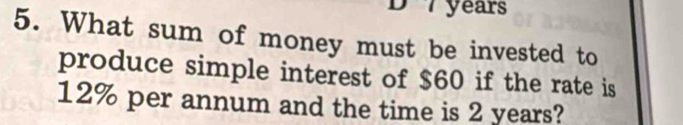 7 years
5. What sum of money must be invested to 
produce simple interest of $60 if the rate is
12% per annum and the time is 2 years?