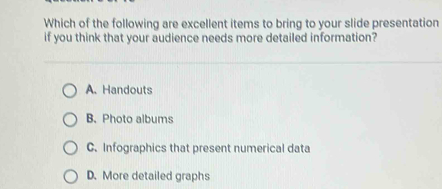 Which of the following are excellent items to bring to your slide presentation
if you think that your audience needs more detailed information?
A. Handouts
B. Photo albums
C. Infographics that present numerical data
D. More detailed graphs