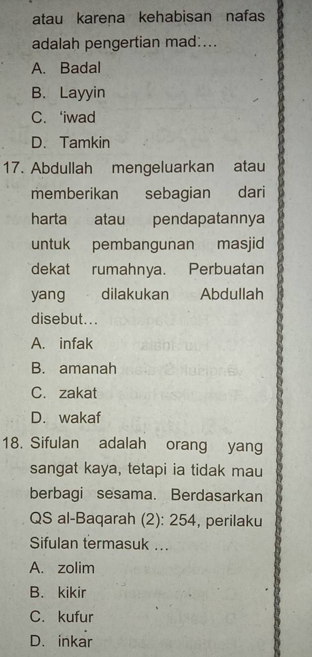 atau karena kehabisan nafas
adalah pengertian mad:...
A. Badal
B. Layyin
C. ‘iwad
D. Tamkin
17. Abdullah mengeluarkan atau
memberikan sebagian dari
harta atau pendapatannya
untuk pembangunan masjid
dekat rumahnya. Perbuatan
yang dilakukan Abdullah
disebut...
A. infak
B. amanah
C. zakat
D. wakaf
18. Sifulan adalah orang yang
sangat kaya, tetapi ia tidak mau
berbagi sesama. Berdasarkan
QS al-Baqarah (2): 254, perilaku
Sifulan termasuk ...
A. zolim
B. kikir
C. kufur
D. inkar