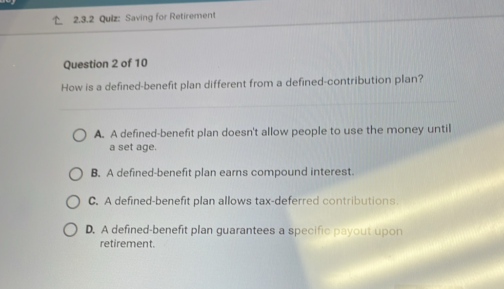 Saving for Retirement
Question 2 of 10
How is a defined-benefit plan different from a defined-contribution plan?
A. A defined-benefit plan doesn't allow people to use the money until
a set age.
B. A defined-benefit plan earns compound interest.
C. A defined-benefit plan allows tax-deferred contributions.
D. A defined-benefit plan guarantees a specific payout upon
retirement.