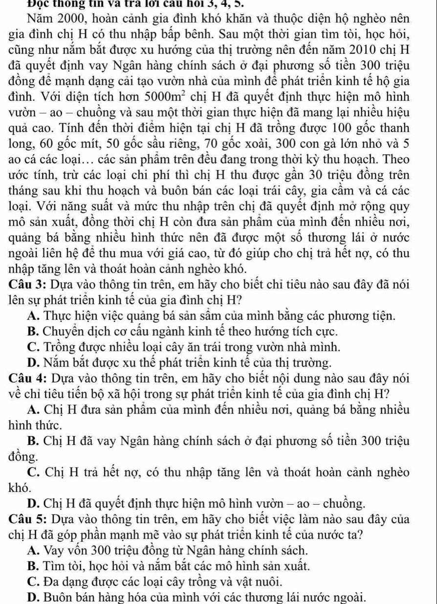 Đọc thông tin và tra lớï cau họi 3, 4, 5.
Năm 2000, hoàn cảnh gia đình khó khăn và thuộc diện hộ nghèo nên
gia đình chị H có thu nhập bấp bênh. Sau một thời gian tìm tòi, học hỏi,
cũng như nắm bắt được xu hướng của thị trường nên đến năm 2010 chị H
đã quyết định vay Ngân hàng chính sách ở đại phương số tiền 300 triệu
đồng để mạnh dạng cải tạo vườn nhà của mình để phát triển kinh tế hộ gia
đình. Với diện tích hơn 5000m^2 chị H đã quyết định thực hiện mô hình
vườn - ao - chuồng và sau một thời gian thực hiện đã mang lại nhiều hiệu
quả cao. Tính đến thời điểm hiện tại chị H đã trồng được 100 gốc thanh
long, 60 gốc mít, 50 gốc sầu riêng, 70 gốc xoài, 300 con gà lớn nhỏ và 5
ao cá các loại... các sản phẩm trên đều đang trong thời kỳ thu hoạch. Theo
tước tính, trừ các loại chi phí thì chị H thu được gần 30 triệu đồng trên
tháng sau khi thu hoạch và buôn bán các loại trái cây, gia cầm và cá các
loại. Với năng suất và mức thu nhập trên chị đã quyết định mở rộng quy
mô sản xuất, đồng thời chị H còn đưa sản phẩm của mình đến nhiều nơi,
quảng bá bằng nhiều hình thức nên đã được một số thương lái ở nước
ngoài liên hệ để thu mua với giá cao, từ đó giúp cho chị trả hết nợ, có thu
nhập tăng lên và thoát hoàn cảnh nghèo khó.
Câu 3: Dựa vào thông tin trên, em hãy cho biết chi tiêu nào sau đây đã nói
lên sự phát triển kinh tế của gia đình chị H?
A. Thực hiện việc quảng bá sản sầm của mình bằng các phương tiện.
B. Chuyển dịch cơ cấu ngành kinh tế theo hướng tích cực.
C. Trồng được nhiều loại cây ăn trái trong vườn nhà mình.
D. Nắm bắt được xu thể phát triển kinh tế của thị trường.
Câu 4: Dựa vào thông tin trên, em hãy cho biết nội dung nào sau đây nói
về chỉ tiêu tiến bộ xã hội trong sự phát triển kinh tế của gia đình chị H?
A. Chị H đưa sản phẩm của mình đến nhiều nơi, quảng bá bằng nhiều
hình thức.
B. Chị H đã vay Ngân hàng chính sách ở đại phương số tiền 300 triệu
đồng.
C. Chị H trả hết nợ, có thu nhập tăng lên và thoát hoàn cảnh nghèo
khó.
D. Chị H đã quyết định thực hiện mô hình vườn - ao - chuồng.
Câu 5: Dựa vào thông tin trên, em hãy cho biết việc làm nào sau đây của
chị H đã góp phần mạnh mẽ vào sự phát triển kinh tế của nước ta?
A. Vay vốn 300 triệu đồng từ Ngân hàng chính sách.
B. Tìm tòi, học hỏi và nắm bắt các mô hình sản xuất.
C. Đa dạng được các loại cây trồng và vật nuôi.
D. Buôn bán hàng hóa của mình với các thương lái nước ngoài.