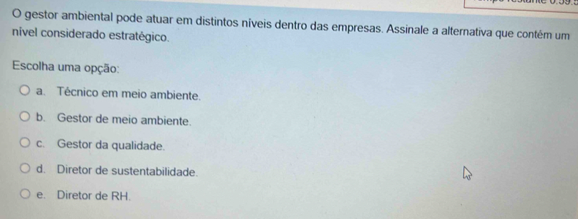 gestor ambiental pode atuar em distintos níveis dentro das empresas. Assinale a alternativa que contém um
nível considerado estratégico.
Escolha uma opção:
a. Técnico em meio ambiente.
b. Gestor de meio ambiente.
c. Gestor da qualidade.
d. Diretor de sustentabilidade.
e. Diretor de RH.