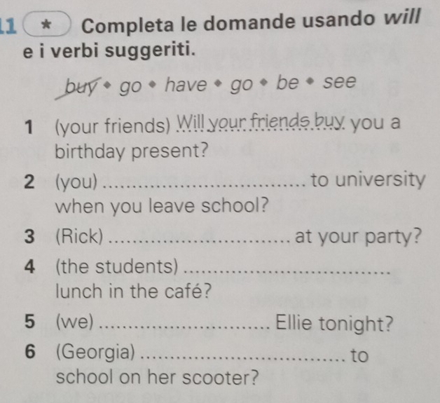 1( * Completa le domande usando will 
e i verbi suggeriti. 
buy* go ◆ have ◆ go * be ◆ see 
1 (your friends) Will your friends buy you a 
birthday present? 
2 (you) _to university 
when you leave school? 
3 (Rick) _at your party? 
4 (the students)_ 
lunch in the café? 
5 (we) _Ellie tonight? 
6 (Georgia) _to 
school on her scooter?