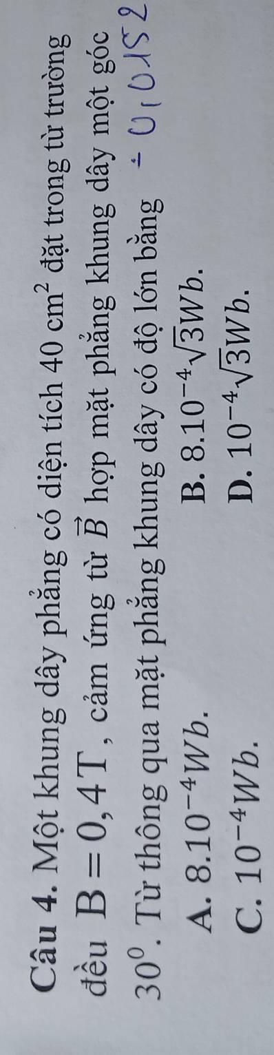Một khung dây phẳng có diện tích 40cm^2 đặt trong từ trường
đều B=0,4T , cảm ứng từ vector B hợp mặt phẳng khung dây một góc
30° T Từ thông qua mặt phẳng khung dây có độ lớn bằng
A. 8.10^(-4)Wb. B. 8.10^(-4)sqrt(3)Wb.
C. 10^(-4)Wb. D. 10^(-4)sqrt(3)Wb.