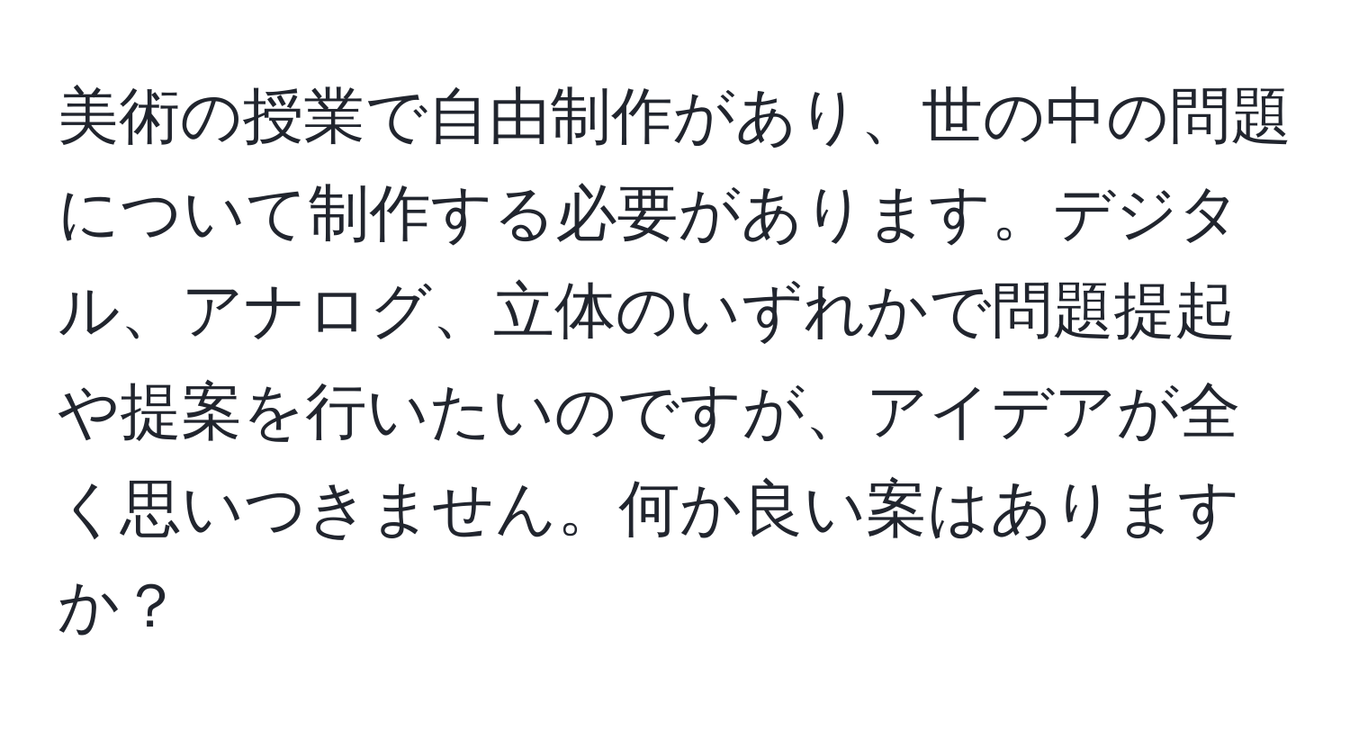 美術の授業で自由制作があり、世の中の問題について制作する必要があります。デジタル、アナログ、立体のいずれかで問題提起や提案を行いたいのですが、アイデアが全く思いつきません。何か良い案はありますか？