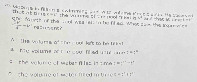 George is filling a swimming pool with volume V cubic units. He observed
that at time t=t' the volume of the pool filled is V' and that at time t=t''
one-fourth of the pool was left to be filled. What does the expression
 3V/4 -V' represent?
A the volume of the pool left to be filled
B. the volume of the pool filled until time t=t''
c. the volume of water filled in time t=t''-t'
D. the volume of water filled in time t=t'+t''