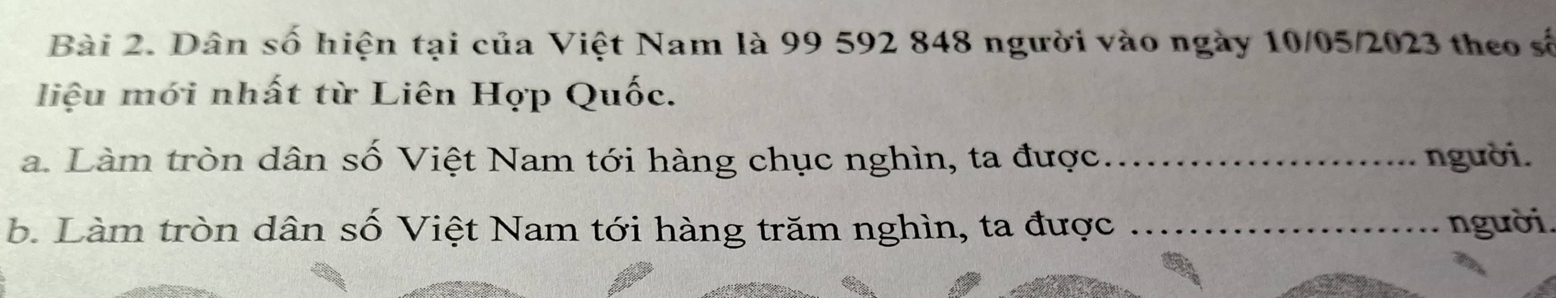 Dân số hiện tại của Việt Nam là 99 592 848 người vào ngày 10/05/2023 theo số 
liệu mới nhất từ Liên Hợp Quốc. 
a. Làm tròn dân số Việt Nam tới hàng chục nghìn, ta được_ người. 
b. Làm tròn dân số Việt Nam tới hàng trăm nghìn, ta được _người.