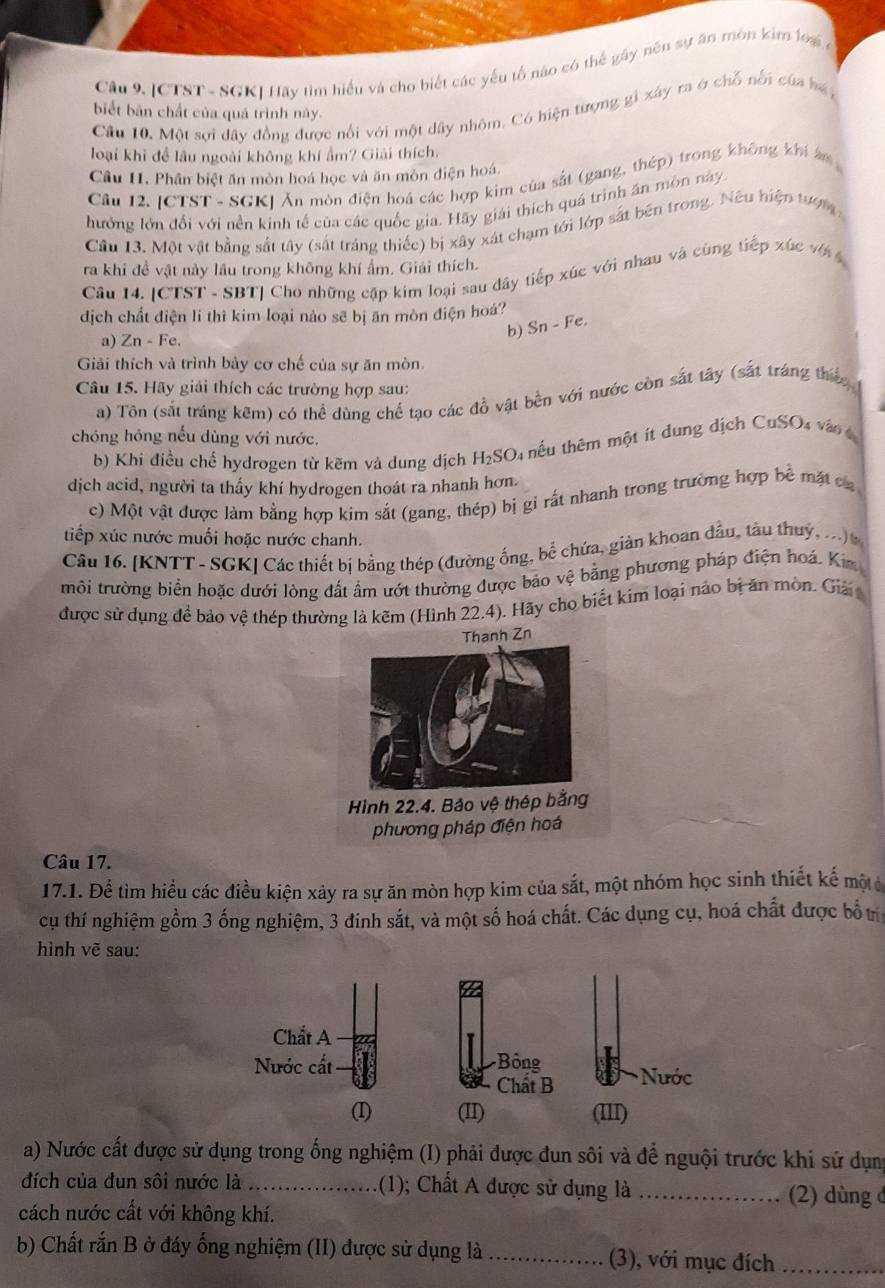[CTST - SGK] Hãy tim hiểu và cho biết các yếu tố não có thể gây nêu sự ăn mòn kim lo4 ở
biết bản chất của quá trình này.
Cầu 10. Một sợi đây đồng được nổi với một dây nhôm. Có hiện tượng gi xây ra ở chỗ nổi của bá y
loại khi đề lâu ngoài không khí ẩm? Giải thích.
Câu I. Phân biệt ăn mòn hoá học và ăn mòn điện hoá.
Câu 12. [CTST - SGK] Ăn mòn điện hoá các hợp kim của sắt (gang, thép) trong không khi âm
hưởng lớn đổi với nền kinh tế của các quốc gia. Hãy giải thích quá trình ăn môn này
Câu 13. Một vật bằng sắt tây (sắt tráng thiếc) bị xây xát chạm tới lớp sắt bên trong. Nêu hiện tượm
xGey
ra khi đề vật này lâu trong không khí ẩm. Giải thích.
Câu 14. |CTST * - SBTJ Cho những cập kim loại sau đây tiếp xức với nhau và cùng tiếp  
dịch chất điện li thì kim loại nào sẽ bị ăn mòn điện hoá? Sn-Fe.
a) Zn-Fe.
b)
Giải thích và trình bảy cơ chế của sự ăn mòn.
Câu 15. Hãy giải thích các trường hợp sau:
a) Tôn (sắt tráng kêm) có thể dùng chế tạo các đồ vật bền với nước còn sắt tây (sắt tráng thếc 
chóng hông nếu dùng với nước,
b) Khi điều chế hydrogen từ kẽm và dung dịch H_2SO t hếu thêm một ít dung dịch CuSO4 vào 4
dịch acid, người ta thấy khí hydrogen thoát ra nhanh hơn.
c) Một vật được làm bằng hợp kim sắt (gang, thép) bị gi rất nhanh trong trường hợp bề mặt ca
tiếp xúc nước muối hoặc nước chanh.
Câu 16. [KNTT - SGK] Các thiết bị bằng thép (đường ống, bể chứa, giản khoan đầu, tàu thuỷ, ... 
môi trường biển hoặc dưới lòng đất ẩm ướt thường được bảo vệ bằng phương pháp điện hoá. Kim
được sử dụng để bảo vệ thép thường là kẽm (Hình 22.4). Hãy cho biết kim loại nảo bị ăn mòn. Giải 
Thanh Zn
Hình 22.4. Bảo vệ thép bằng
phương pháp điện hoá
Câu 17.
17.1. Để tìm hiều các điều kiện xảy ra sự ăn mòn hợp kim của sắt, một nhóm học sinh thiết kế một
cụ thí nghiệm gồm 3 ống nghiệm, 3 đinh sắt, và một số hoá chất. Các dụng cụ, hoá chất được bổt
hình vẽ sau:
Chất A
Nước cất Bông * Nước
Chất B
(1) (II) (III)
a) Nước cất được sử dụng trong ống nghiệm (I) phải được đun sôi và để nguội trước khi sử dụng
đích của đun sôi nước là _(1); Chất A được sử dụng là _(2) dùng ở
cách nước cất với không khí.
b) Chất rắn B ở đáy ống nghiệm (II) được sử dụng là_ (3), với mục đích_