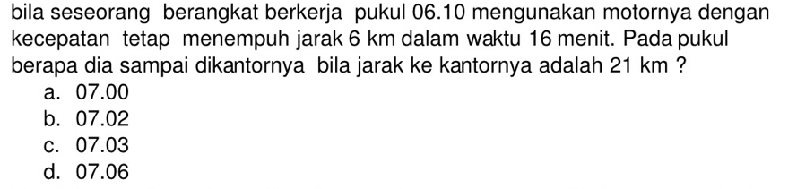 bila seseorang berangkat berkerja pukul 06.10 mengunakan motornya dengan
kecepatan tetap menempuh jarak 6 km dalam waktu 16 menit. Pada pukul
berapa dia sampai dikantornya bila jarak ke kantornya adalah 21 km ?
a. 07.00
b. 07.02
c. 07.03
d. 07.06