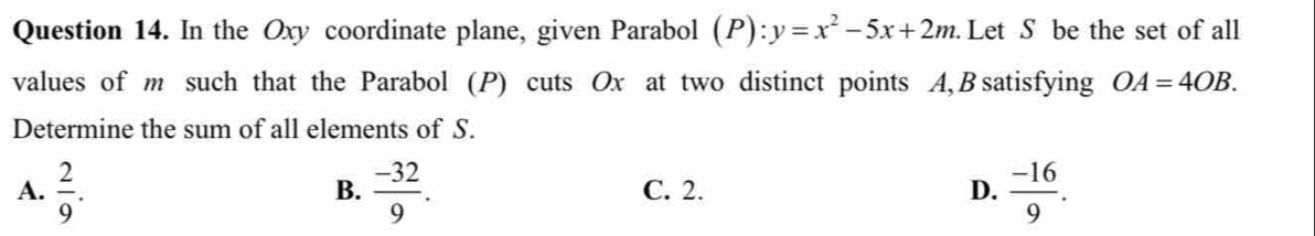 In the Oxy coordinate plane, given Parabol (P):y=x^2-5x+2m. Let S be the set of all
values of m such that the Parabol (P) cuts Ox at two distinct points A, Bsatisfying OA=4OB. 
Determine the sum of all elements of S.
A.  2/9 .  (-32)/9 . C. 2. D.  (-16)/9 . 
B.