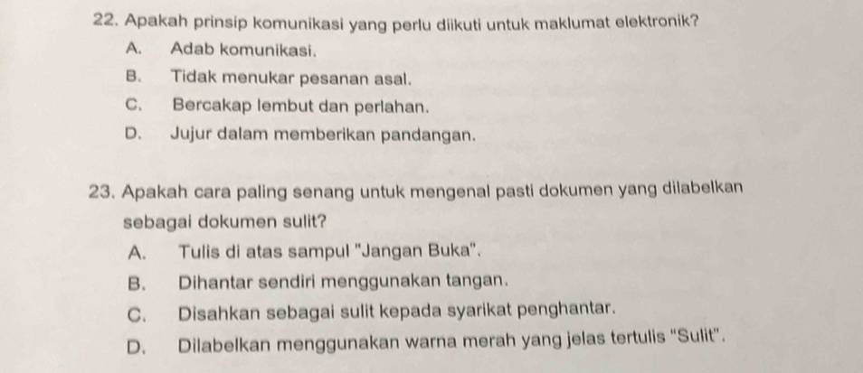 Apakah prinsip komunikasi yang perlu diikuti untuk maklumat elektronik?
A. Adab komunikasi.
B. Tidak menukar pesanan asal.
C. Bercakap lembut dan perlahan.
D. Jujur dalam memberikan pandangan.
23. Apakah cara paling senang untuk mengenal pasti dokumen yang dilabelkan
sebagai dokumen sulit?
A. Tulis di atas sampul ''Jangan Buka''.
B. Dihantar sendiri menggunakan tangan.
C. Disahkan sebagai sulit kepada syarikat penghantar.
D. Dilabelkan menggunakan warna merah yang jelas tertulis “Sulit”.