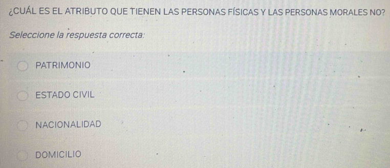 ¿CUÁL ES EL ATRIBUTO QUE TIENEN LAS PERSONAS FÍSICAS Y LAS PERSONAS MORALES NO?
Seleccione la respuesta correcta:
PATRIMONIO
ESTADO CIVIL
NACIONALIDAD
DOMICILIO